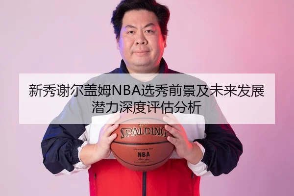 新秀谢尔盖姆NBA选秀前景及未来发展潜力深度评估分析